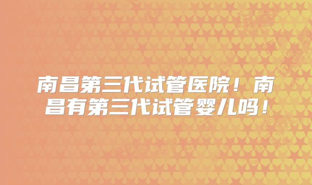南昌第三代试管医院！南昌有第三代试管婴儿吗！