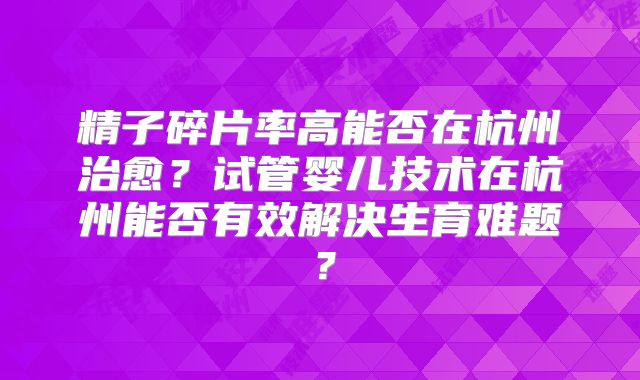 精子碎片率高能否在杭州治愈？试管婴儿技术在杭州能否有效解决生育难题？