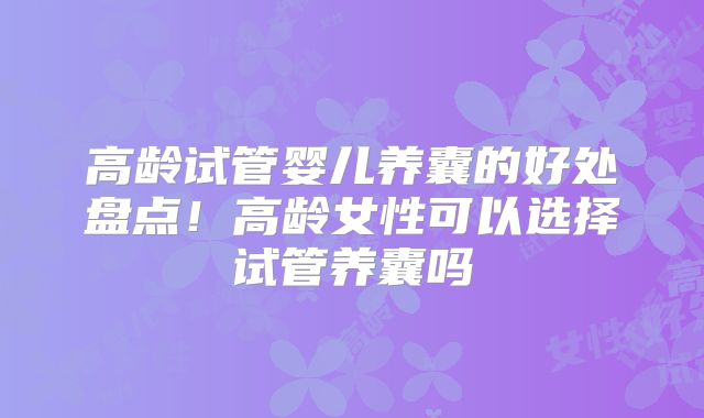 高龄试管婴儿养囊的好处盘点!高龄女性可以选择试管养囊吗