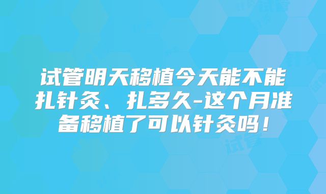 试管明天移植今天能不能扎针灸、扎多久-这个月准备移植了可以针灸吗！