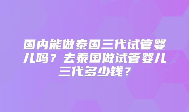 国内能做泰国三代试管婴儿吗?去泰国做试管婴儿三代多少钱?