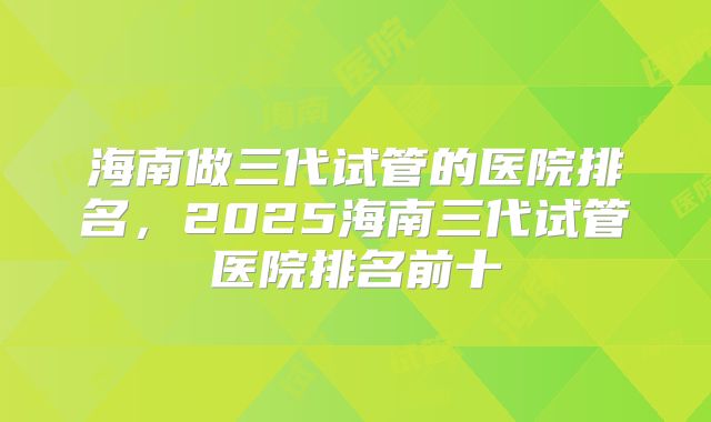 海南做三代试管的医院排名，2025海南三代试管医院排名前十