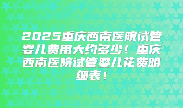 2025重庆西南医院试管婴儿费用大约多少！重庆西南医院试管婴儿花费明细表！