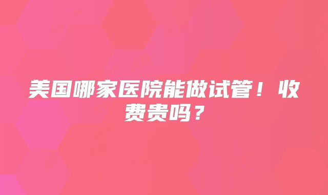 美国哪家医院能做试管!收费贵吗?