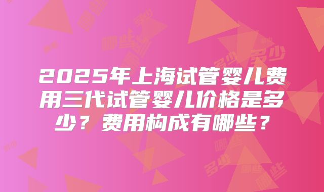2025年上海试管婴儿费用三代试管婴儿价格是多少?费用构成有哪些?