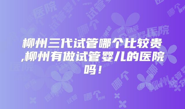 柳州三代试管哪个比较贵,柳州有做试管婴儿的医院吗！