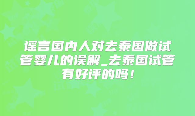 谣言国内人对去泰国做试管婴儿的误解_去泰国试管有好评的吗！