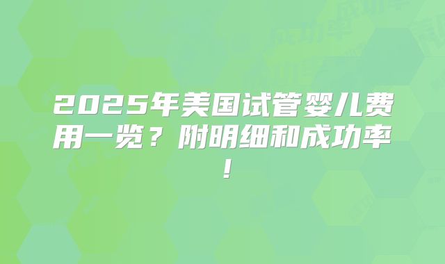 2025年美国试管婴儿费用一览？附明细和成功率！