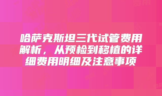 哈萨克斯坦三代试管费用解析，从预检到移植的详细费用明细及注意事项