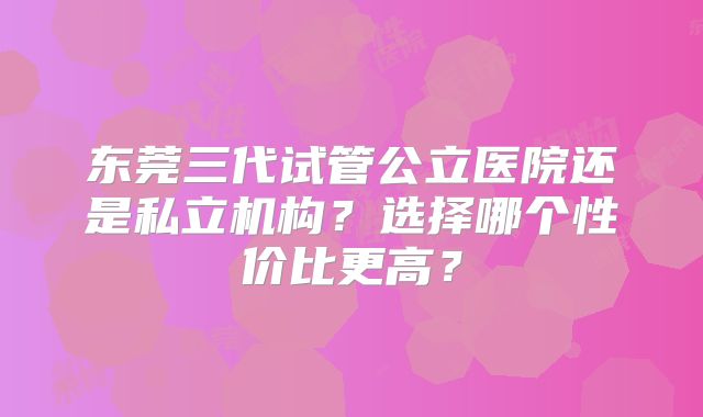 东莞三代试管公立医院还是私立机构？选择哪个性价比更高？