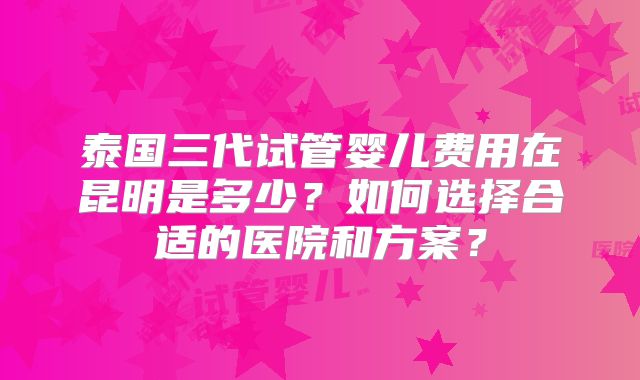 泰国三代试管婴儿费用在昆明是多少？如何选择合适的医院和方案？