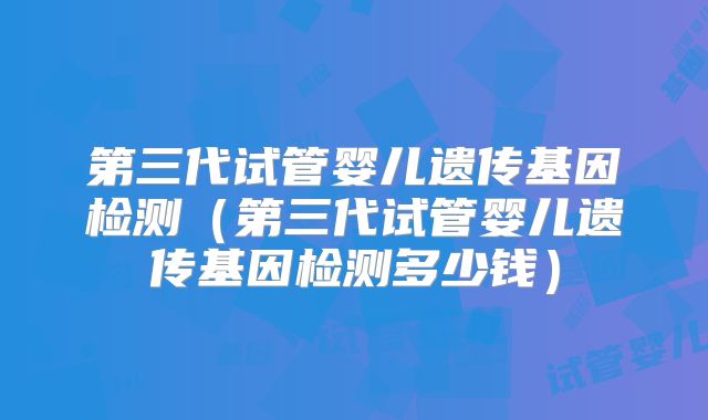 第三代试管婴儿遗传基因检测（第三代试管婴儿遗传基因检测多少钱）