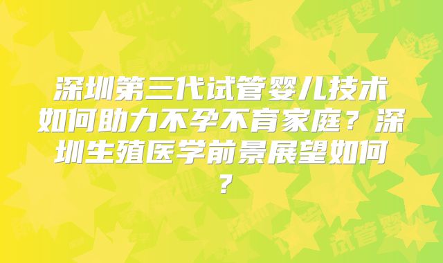 深圳第三代试管婴儿技术如何助力不孕不育家庭？深圳生殖医学前景展望如何？
