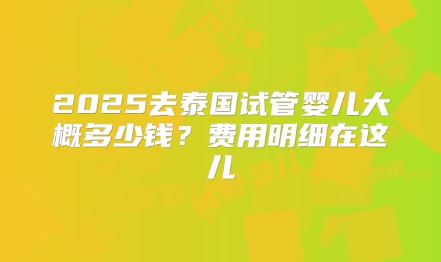 2025去泰国试管婴儿大概多少钱？费用明细在这儿