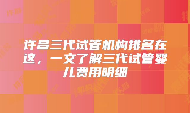 许昌三代试管机构排名在这，一文了解三代试管婴儿费用明细