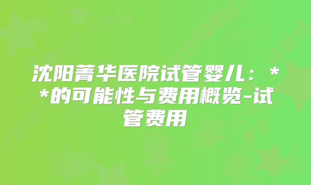 沈阳菁华医院试管婴儿：**的可能性与费用概览-试管费用