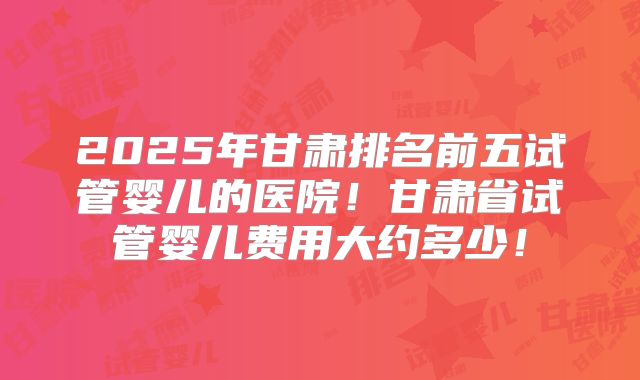 2025年甘肃排名前五试管婴儿的医院！甘肃省试管婴儿费用大约多少！