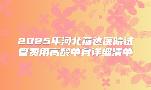 2025年河北燕达医院试管费用高龄单身详细清单