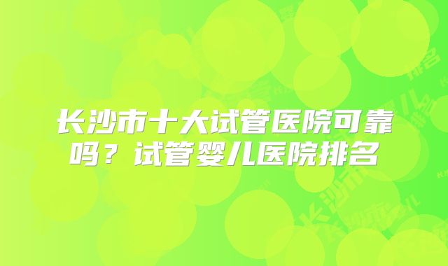 长沙市十大试管医院可靠吗？试管婴儿医院排名