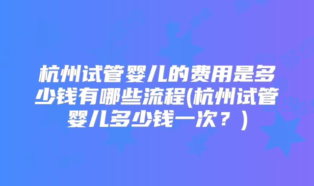 杭州试管婴儿的费用是多少钱有哪些流程(杭州试管婴儿多少钱一次？)