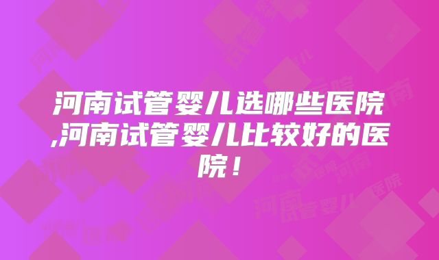 河南试管婴儿选哪些医院,河南试管婴儿比较好的医院！
