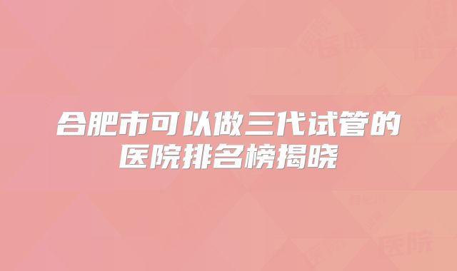 合肥市可以做三代试管的医院排名榜揭晓
