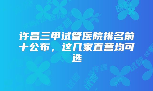 许昌三甲试管医院排名前十公布，这几家直营均可选