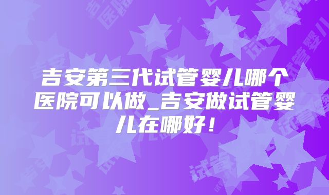 吉安第三代试管婴儿哪个医院可以做_吉安做试管婴儿在哪好！
