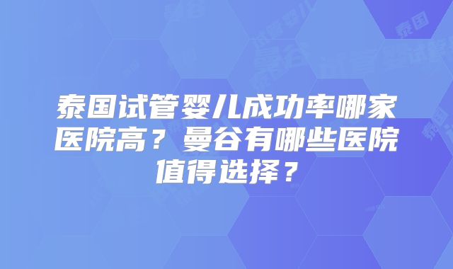 泰国试管婴儿成功率哪家医院高?曼谷有哪些医院值得选择?