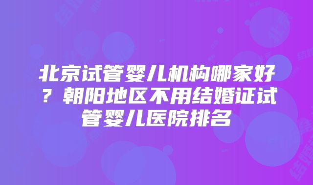 北京试管婴儿机构哪家好？朝阳地区不用结婚证试管婴儿医院排名