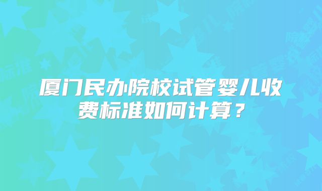 厦门民办院校试管婴儿收费标准如何计算？