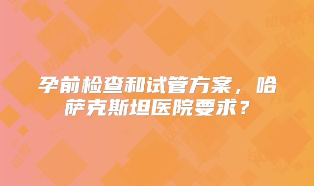 孕前检查和试管方案，哈萨克斯坦医院要求？