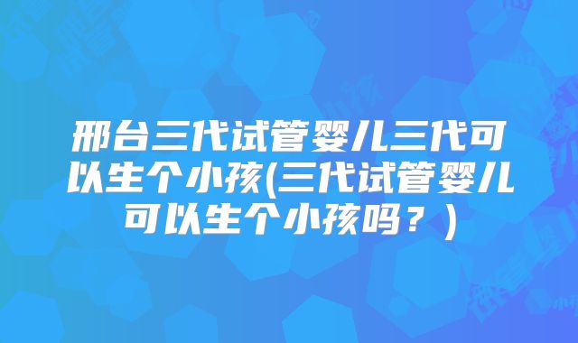 邢台三代试管婴儿三代可以生个小孩(三代试管婴儿可以生个小孩吗？)