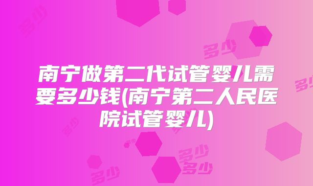 南宁做第二代试管婴儿需要多少钱(南宁第二人民医院试管婴儿)