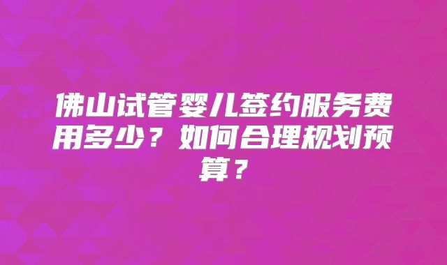 佛山试管婴儿签约服务费用多少？如何合理规划预算？
