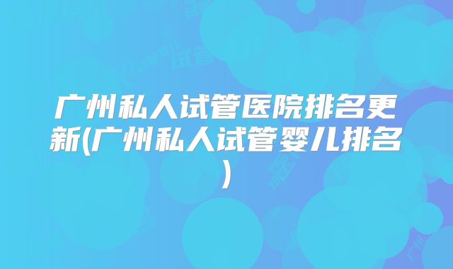 广州私人试管医院排名更新(广州私人试管婴儿排名)
