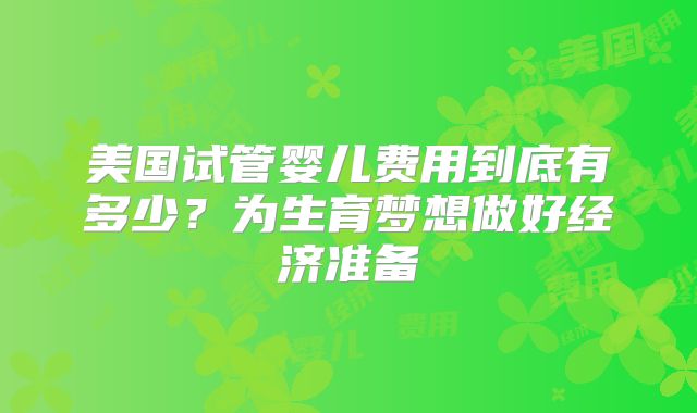 美国试管婴儿费用到底有多少？为生育梦想做好经济准备