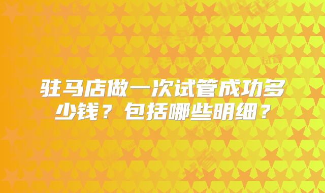 驻马店做一次试管成功多少钱？包括哪些明细？