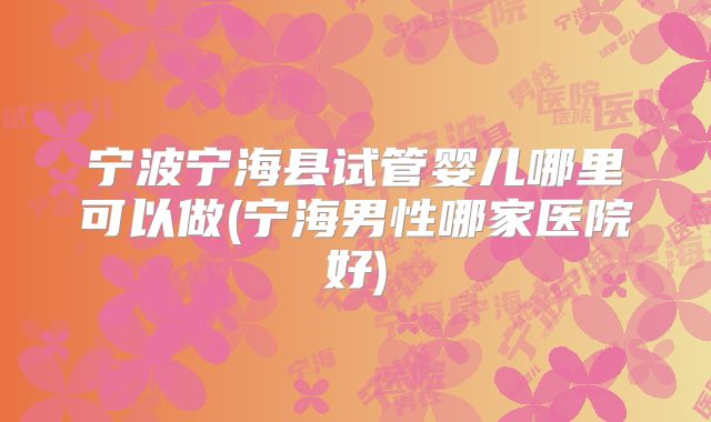 宁波宁海县试管婴儿哪里可以做(宁海男性哪家医院好)