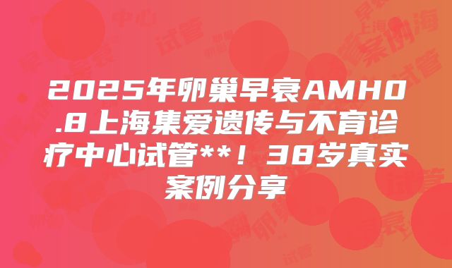 2025年卵巢早衰AMH0.8上海集爱遗传与不育诊疗中心试管**!38岁真实案例分享