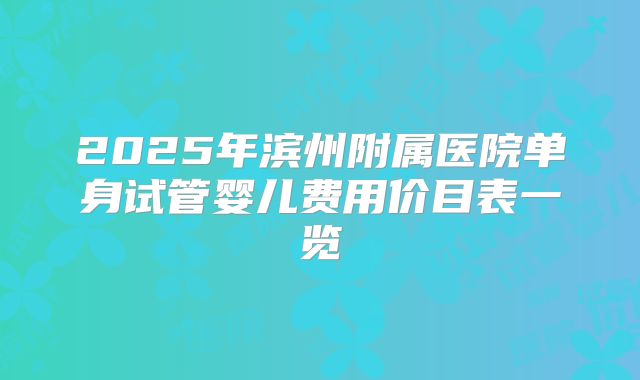2025年滨州附属医院单身试管婴儿费用价目表一览