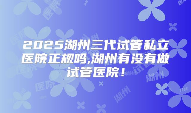 2025湖州三代试管私立医院正规吗,湖州有没有做试管医院!
