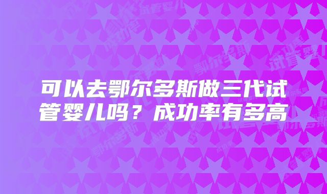 可以去鄂尔多斯做三代试管婴儿吗？成功率有多高
