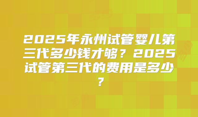 2025年永州试管婴儿第三代多少钱才够？2025试管第三代的费用是多少？