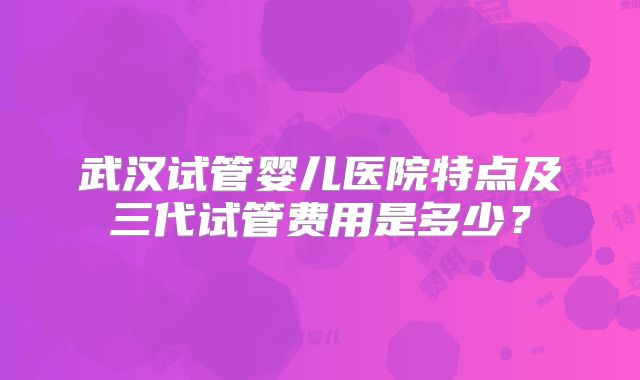 武汉试管婴儿医院特点及三代试管费用是多少？