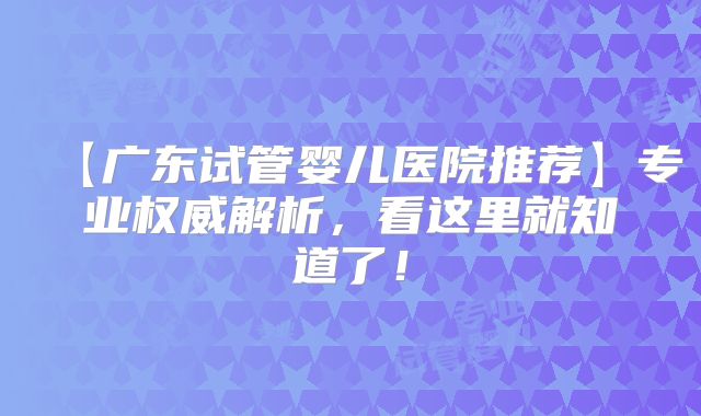 【广东试管婴儿医院推荐】专业权威解析，看这里就知道了！