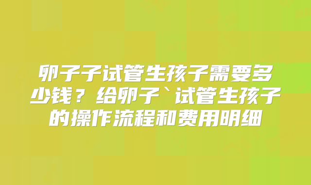 卵子子试管生孩子需要多少钱？给卵子`试管生孩子的操作流程和费用明细