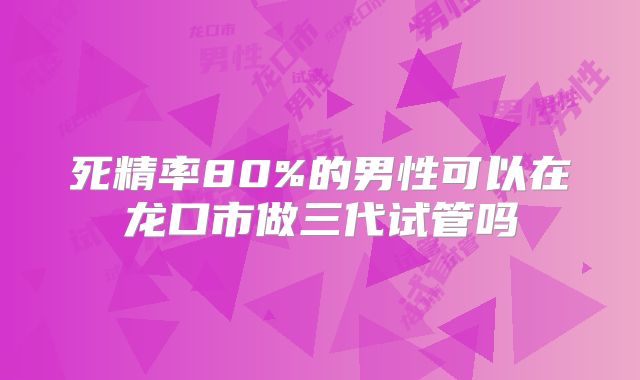 死精率80%的男性可以在龙口市做三代试管吗