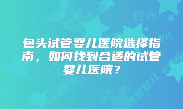 包头试管婴儿医院选择指南，如何找到合适的试管婴儿医院？