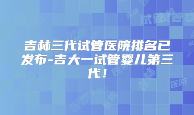 吉林三代试管医院排名已发布-吉大一试管婴儿第三代!